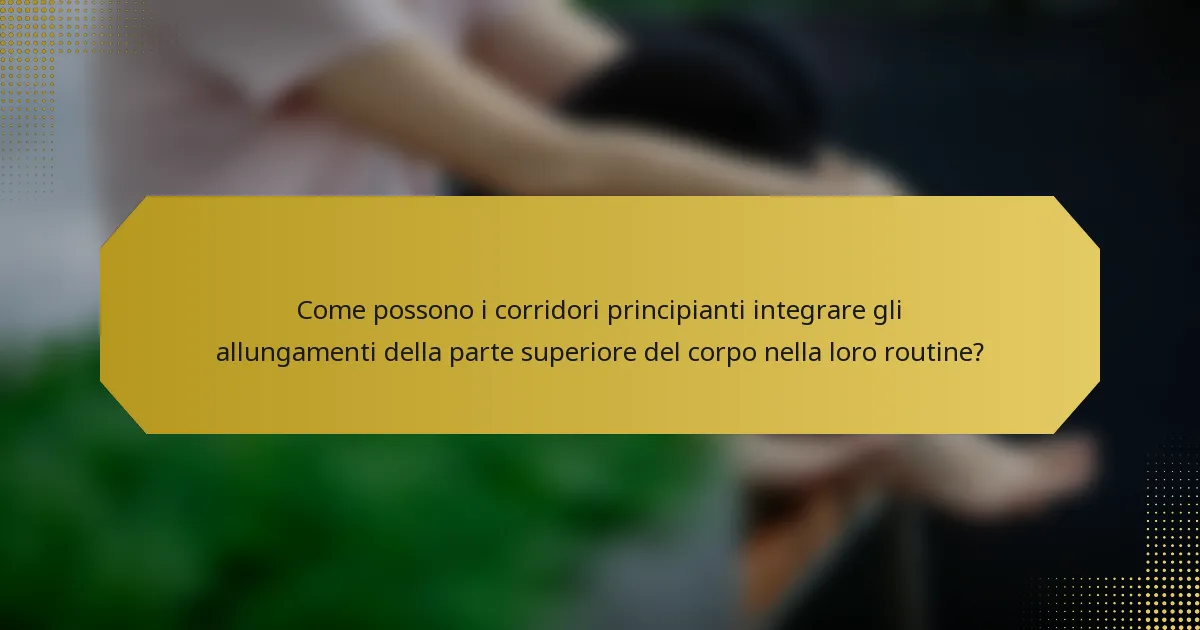 Come possono i corridori principianti integrare gli allungamenti della parte superiore del corpo nella loro routine?